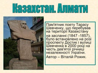 Пам'ятник поету Тарасу
Шевченку, що перебував
на території Казахстану
на засланні (1847 -1857),
було встановлено на розі
проспекту Достик і вулиці
Шевченка в 2000 році на
честь дев'ятої річниці
незалежності України.
Автор – Віталій Рожик.
 