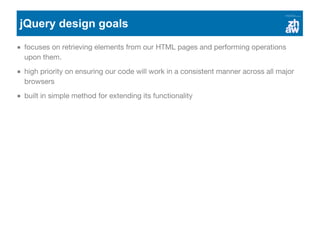 jQuery design goals
focuses on retrieving elements from our HTML pages and performing operations
upon them.
high priority on ensuring our code will work in a consistent manner across all major
browsers
built in simple method for extending its functionality
 