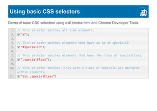 Using basic CSS selectors
Demo of basic CSS selectors using ex01/index.html and Chrome Developer Tools.
1. // This selector matches all link elements.
2. $("a");
3.
4. // This selector matches elements that have an id of specialID
5. $("#specialID");
6.
7. // This selector matches elements that have the class of specialClass.
8. $(".specialClass");
9.
10. // This selector matches links with a class of specialClass declared
within elements.
11. $("div .specialClass")
 