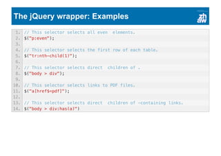 The jQuery wrapper: Examples
1. // This selector selects all even elements.
2. $("p:even");
3.
4. // This selector selects the first row of each table.
5. $("tr:nth-child(1)");
6.
7. // This selector selects direct children of .
8. $("body > div");
9.
10. // This selector selects links to PDF files.
11. $("a[href$=pdf]");
12.
13. // This selector selects direct children of -containing links.
14. $("body > div:has(a)")
 