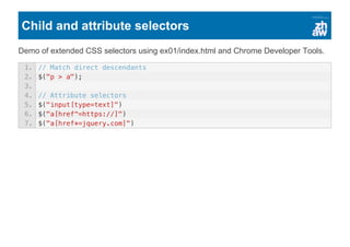Child and attribute selectors
Demo of extended CSS selectors using ex01/index.html and Chrome Developer Tools.
1. // Match direct descendants
2. $("p > a");
3.
4. // Attribute selectors
5. $("input[type=text]")
6. $("a[href^=https://]")
7. $("a[href*=jquery.com]")
 