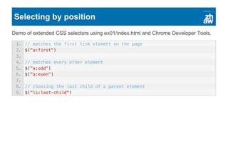 Selecting by position
Demo of extended CSS selectors using ex01/index.html and Chrome Developer Tools.
1. // matches the first link element on the page
2. $("a:first")
3.
4. // matches every other element
5. $("a:odd")
6. $("a:even")
7.
8. // choosing the last child of a parent element
9. $("li:last-child")
 