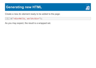 Generating new HTML
Create a new div element ready to be added to the page:
As you may expect, the result is a wrapped set.
1. $("<div>Hello, world</div>");
 