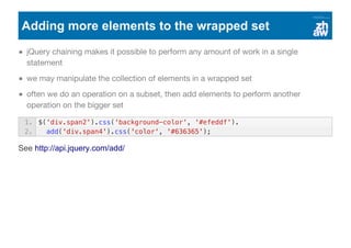 Adding more elements to the wrapped set
jQuery chaining makes it possible to perform any amount of work in a single
statement
we may manipulate the collection of elements in a wrapped set
often we do an operation on a subset, then add elements to perform another
operation on the bigger set
See http://api.jquery.com/add/
1. $('div.span2').css('background-color', '#efeddf').
2. add('div.span4').css('color', '#636365');
 