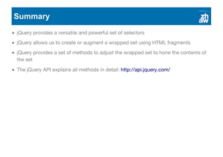 Summary
jQuery provides a versatile and powerful set of selectors
jQuery allows us to create or augment a wrapped set using HTML fragments
jQuery provides a set of methods to adjust the wrapped set to hone the contents of
the set
The jQuery API explains all methods in detail: http://api.jquery.com/
 