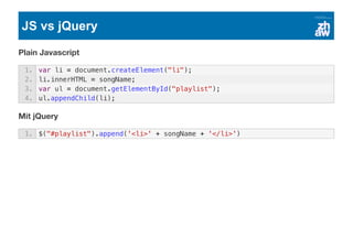 JS vs jQuery
Plain Javascript
Mit jQuery
1. var li = document.createElement("li");
2. li.innerHTML = songName;
3. var ul = document.getElementById("playlist");
4. ul.appendChild(li);
1. $("#playlist").append('<li>' + songName + '</li>')
 
