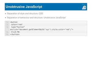 Unobtrusive JavaScript
Separation of style and structure: CSS
Separation of behaviour and structure: Unobtrusive JavaScript
1. <button
2. color='red'
3. type="button"
onclick="document.getElementById('xyz').style.color='red';">
4. Click Me
5. </button>
 