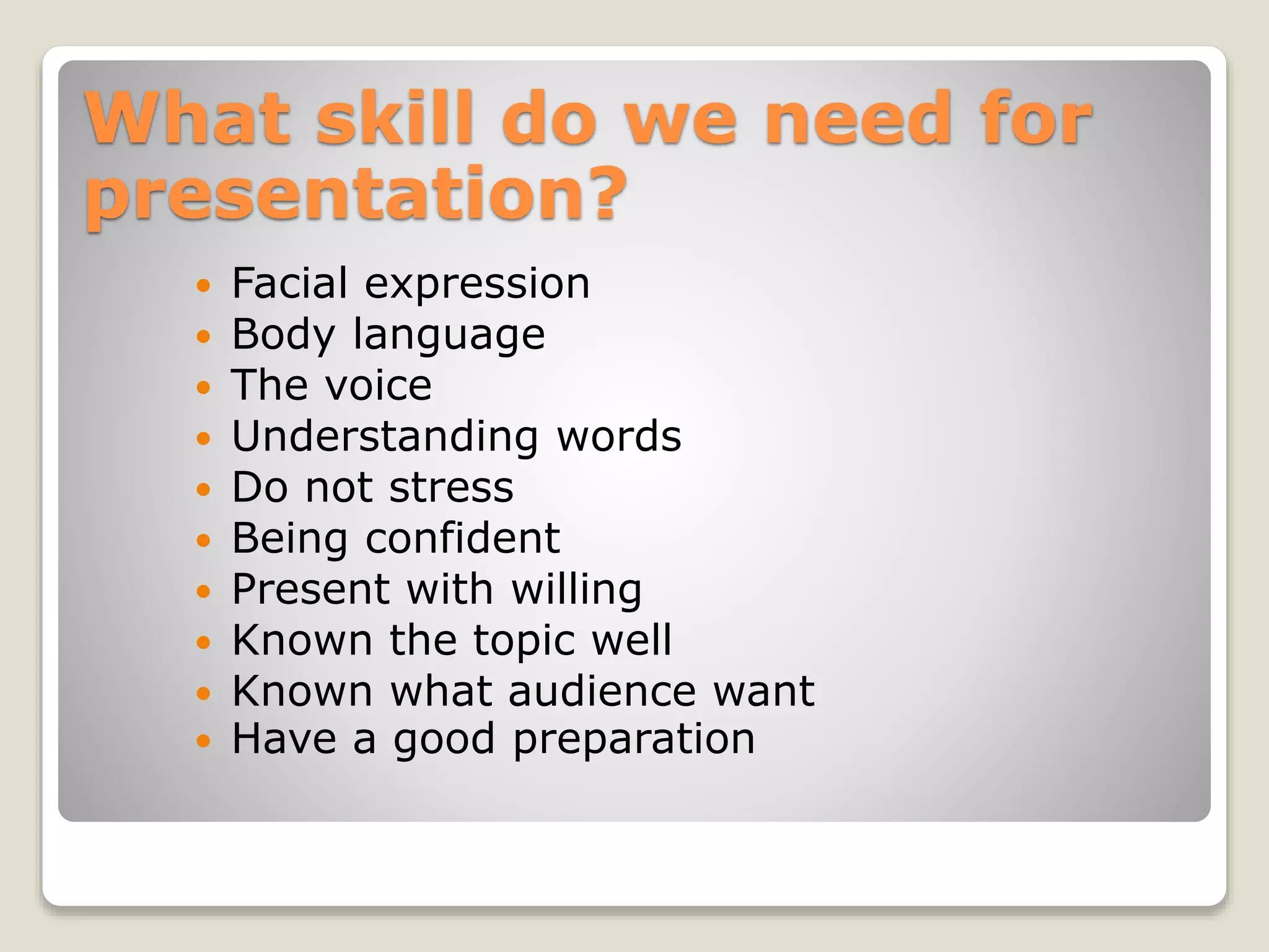 What skill do we need for
presentation?
Facial expression
Body language
The voice
Understanding words
Do not stress
Being confident
Present with willing
Known the topic well
Known what audience want
Have a good preparation
