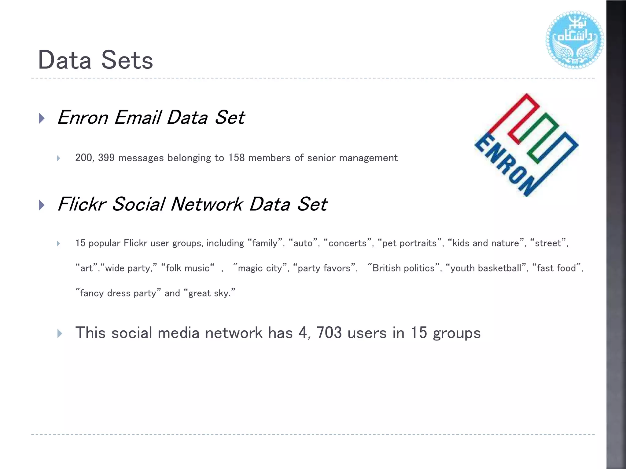 Data Sets
 Enron Email Data Set
 200, 399 messages belonging to 158 members of senior management
 Flickr Social Network Data Set
 15 popular Flickr user groups, including “family”, “auto”, “concerts”, “pet portraits”, “kids and nature”, “street”,
“art”,“wide party,” “folk music“ , "magic city”, “party favors”, "British politics”, “youth basketball”, “fast food",
"fancy dress party” and “great sky.”
 This social media network has 4, 703 users in 15 groups
 