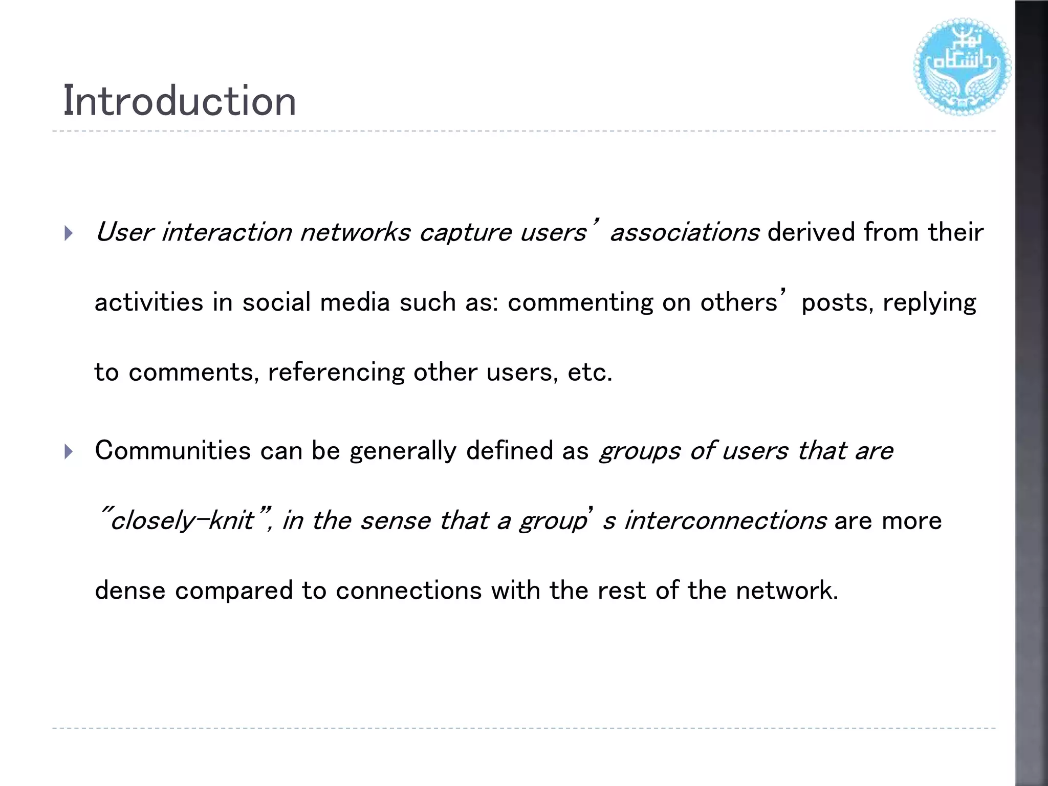 Introduction
 User interaction networks capture users’ associations derived from their
activities in social media such as: commenting on others’ posts, replying
to comments, referencing other users, etc.
 Communities can be generally defined as groups of users that are
"closely-knit”, in the sense that a group’s interconnections are more
dense compared to connections with the rest of the network.
 