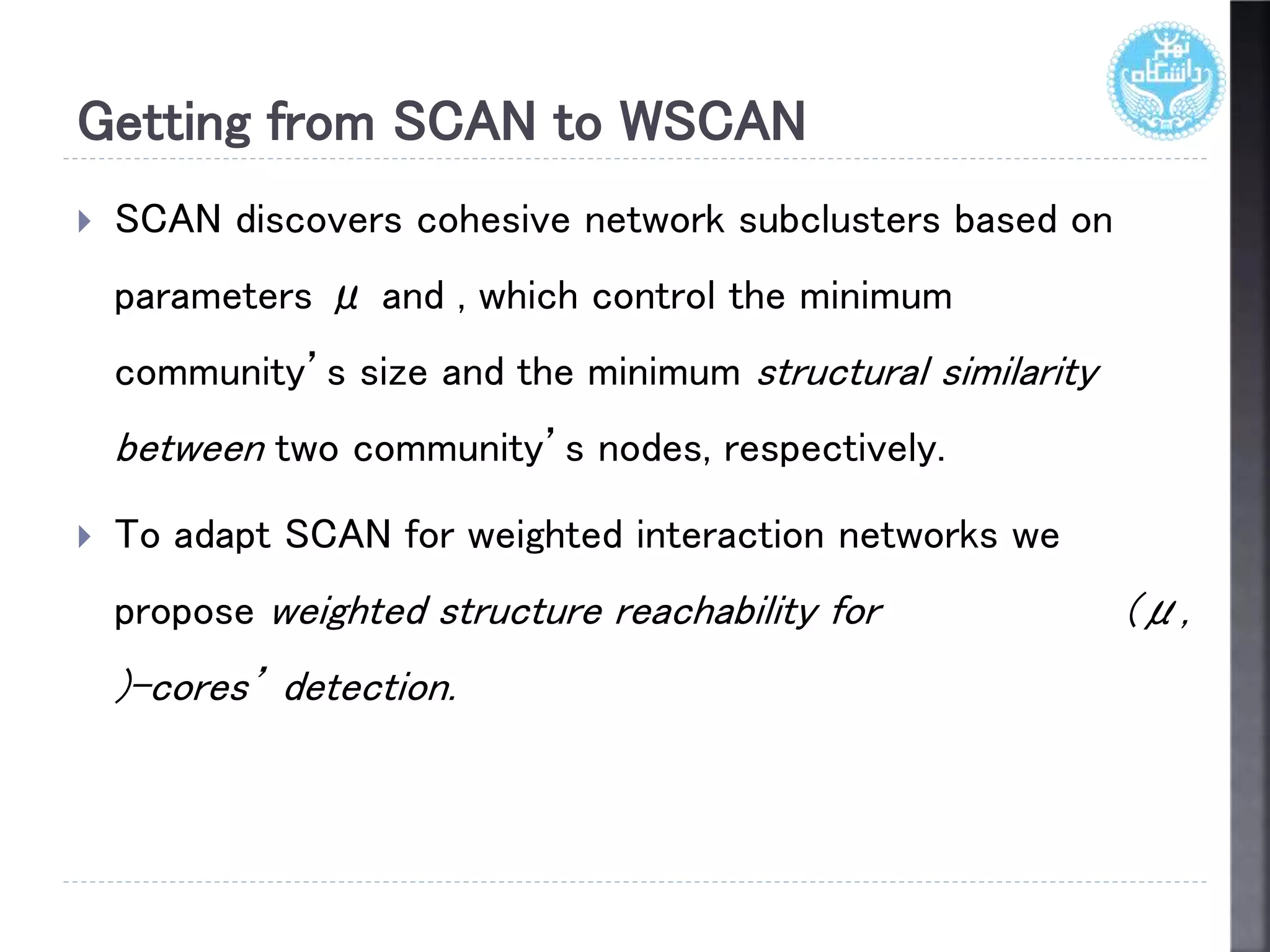 Getting from SCAN to WSCAN
 SCAN discovers cohesive network subclusters based on
parameters μ and , which control the minimum
community’s size and the minimum structural similarity
between two community’s nodes, respectively.
 To adapt SCAN for weighted interaction networks we
propose weighted structure reachability for (μ,
)-cores’ detection.
 