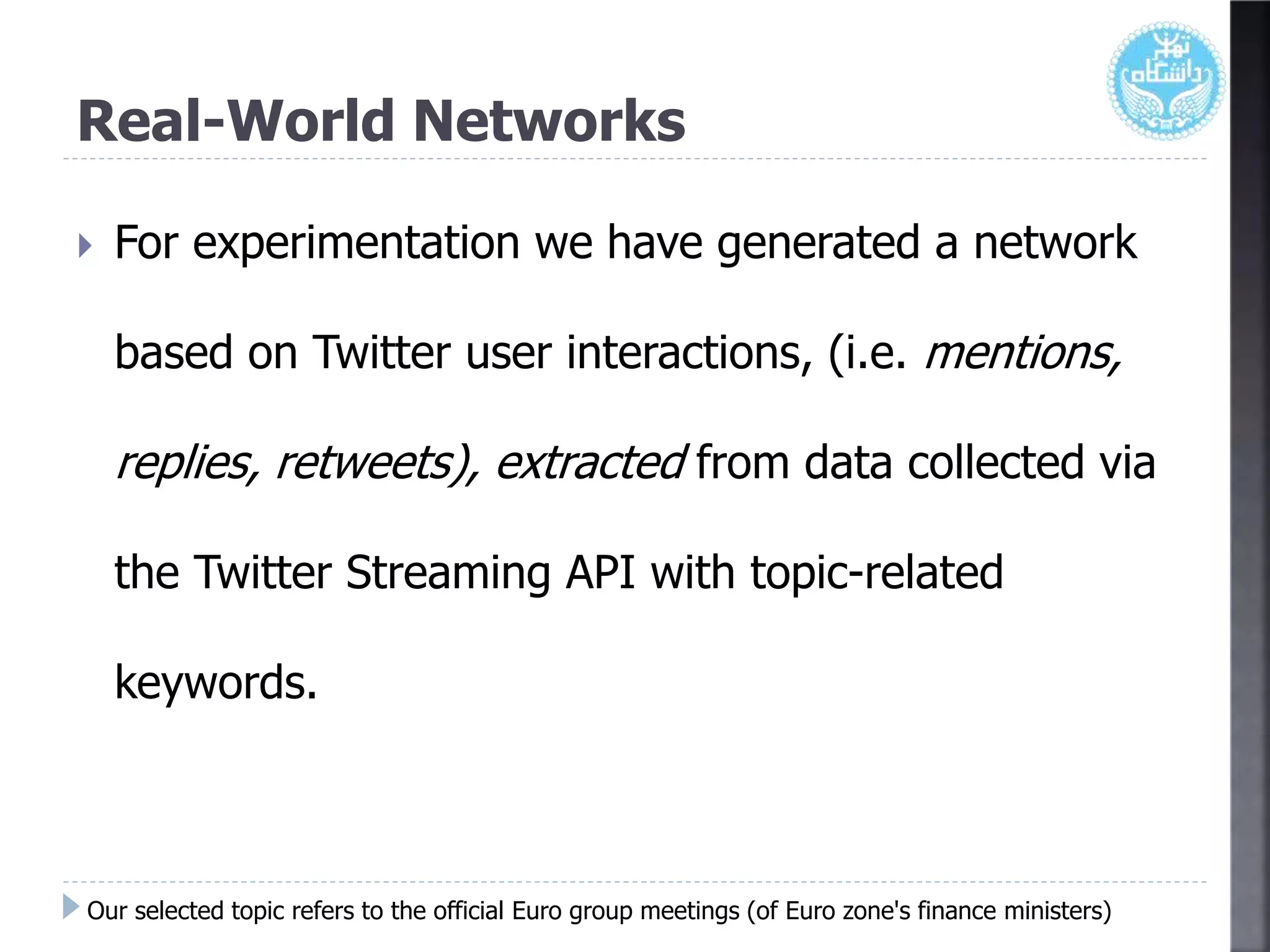 Real-World Networks
 For experimentation we have generated a network
based on Twitter user interactions, (i.e. mentions,
replies, retweets), extracted from data collected via
the Twitter Streaming API with topic-related
keywords.
Our selected topic refers to the official Euro group meetings (of Euro zone's finance ministers)
 