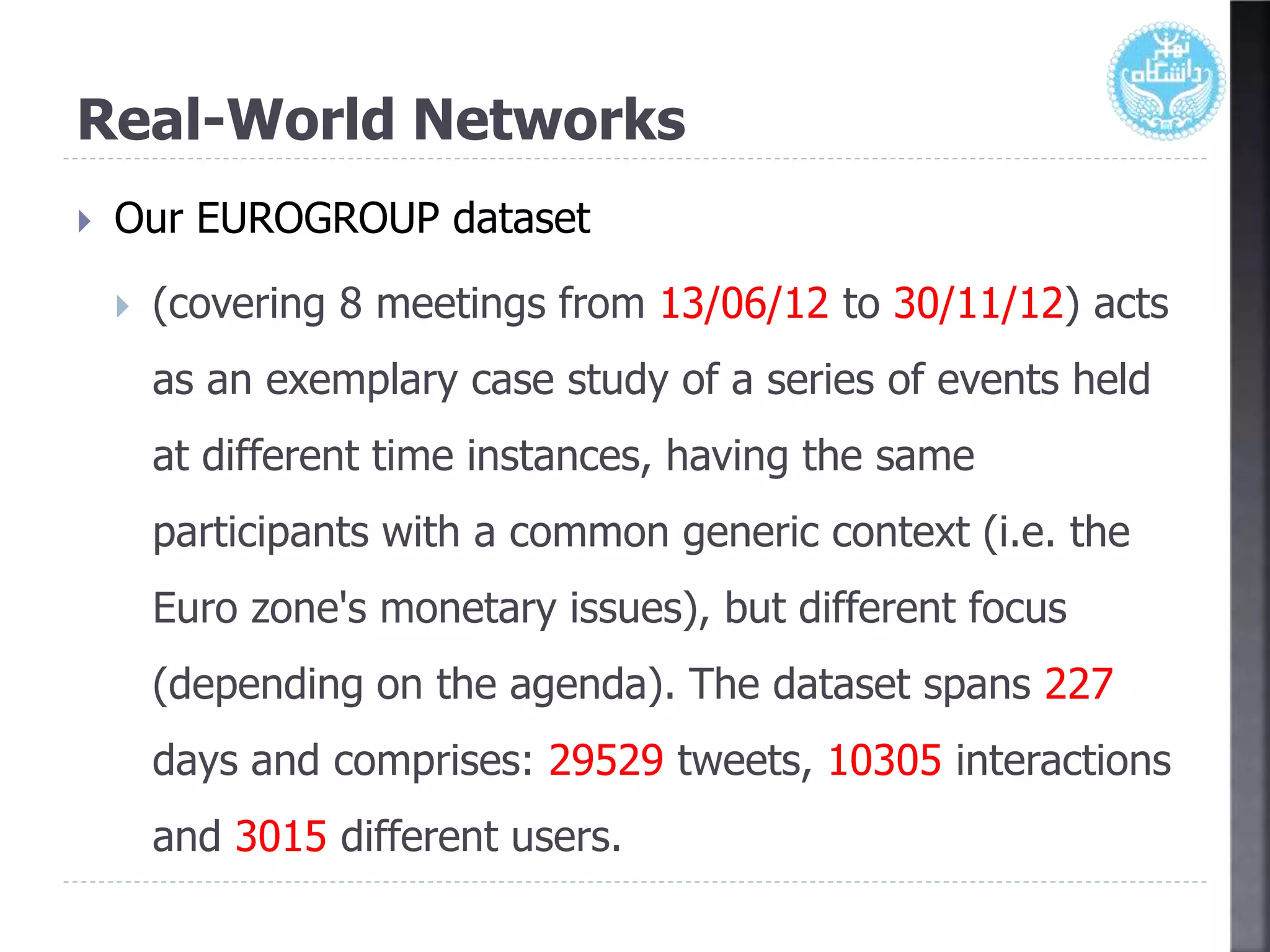 Real-World Networks
 Our EUROGROUP dataset
 (covering 8 meetings from 13/06/12 to 30/11/12) acts
as an exemplary case study of a series of events held
at different time instances, having the same
participants with a common generic context (i.e. the
Euro zone's monetary issues), but different focus
(depending on the agenda). The dataset spans 227
days and comprises: 29529 tweets, 10305 interactions
and 3015 different users.
 
