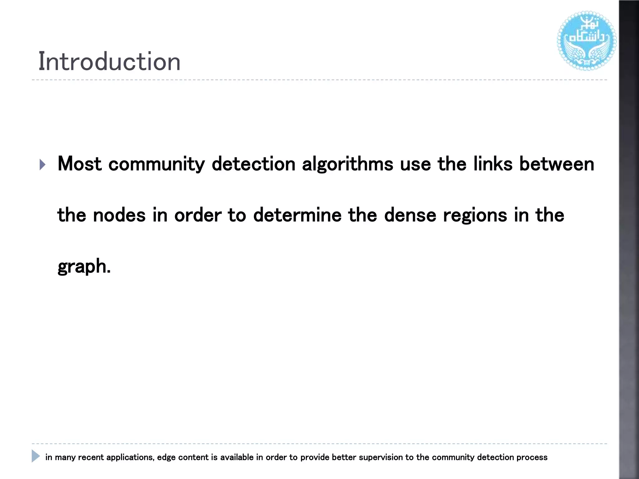 Introduction
 Most community detection algorithms use the links between
the nodes in order to determine the dense regions in the
graph.
in many recent applications, edge content is available in order to provide better supervision to the community detection process
 