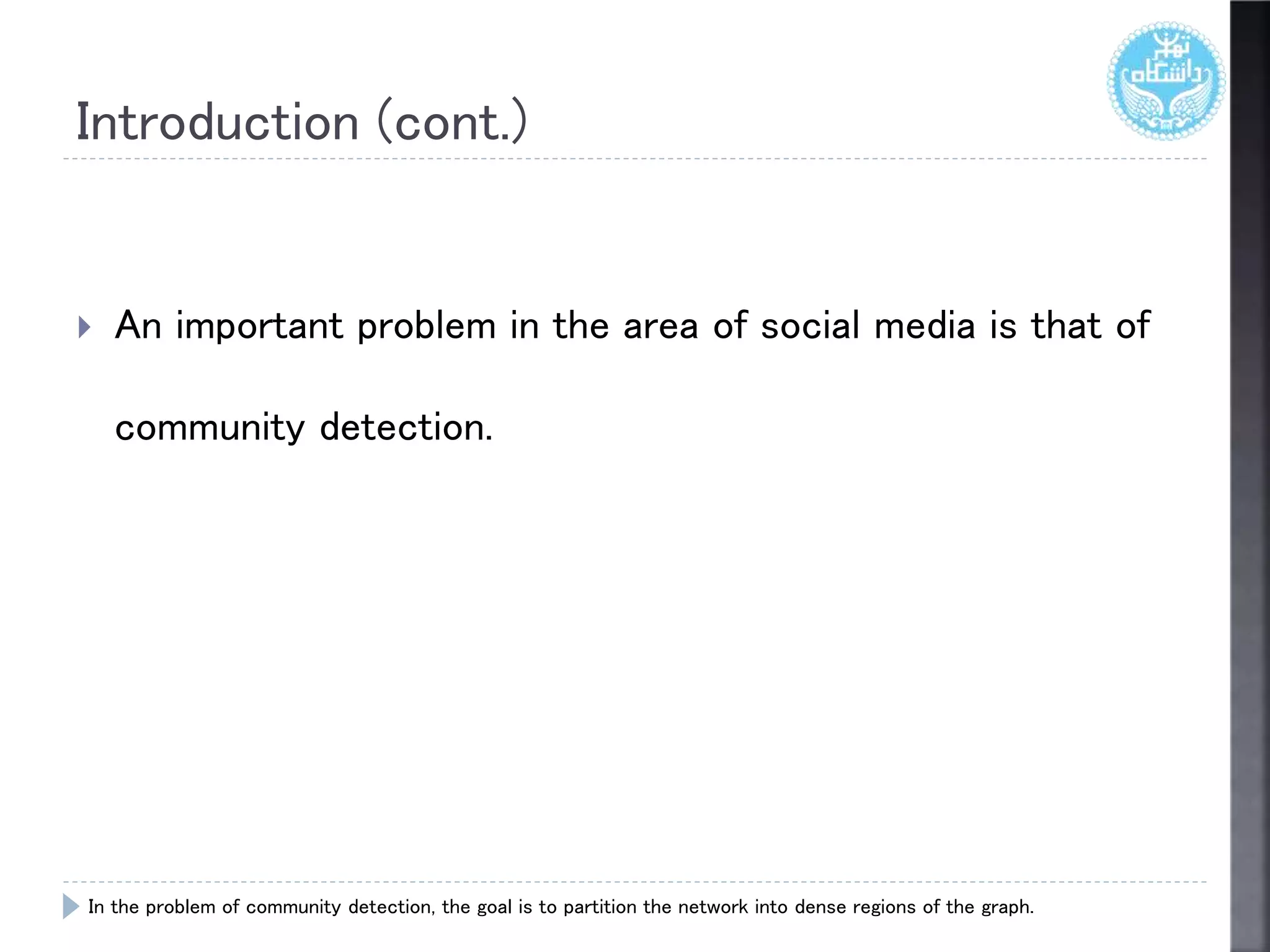 Introduction (cont.)
 An important problem in the area of social media is that of
community detection.
In the problem of community detection, the goal is to partition the network into dense regions of the graph.
 