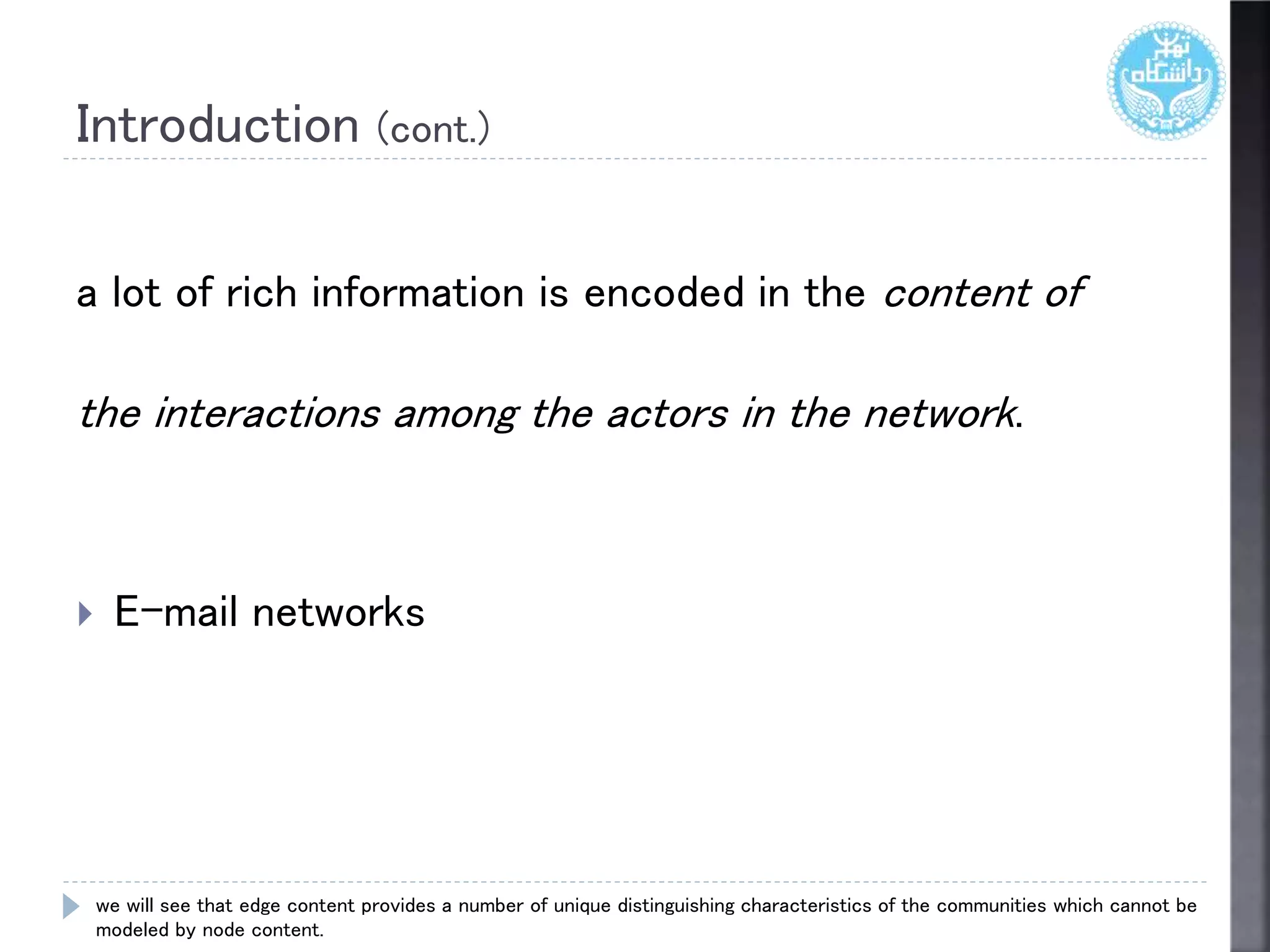 Introduction (cont.)
a lot of rich information is encoded in the content of
the interactions among the actors in the network.
 E-mail networks
we will see that edge content provides a number of unique distinguishing characteristics of the communities which cannot be
modeled by node content.
 