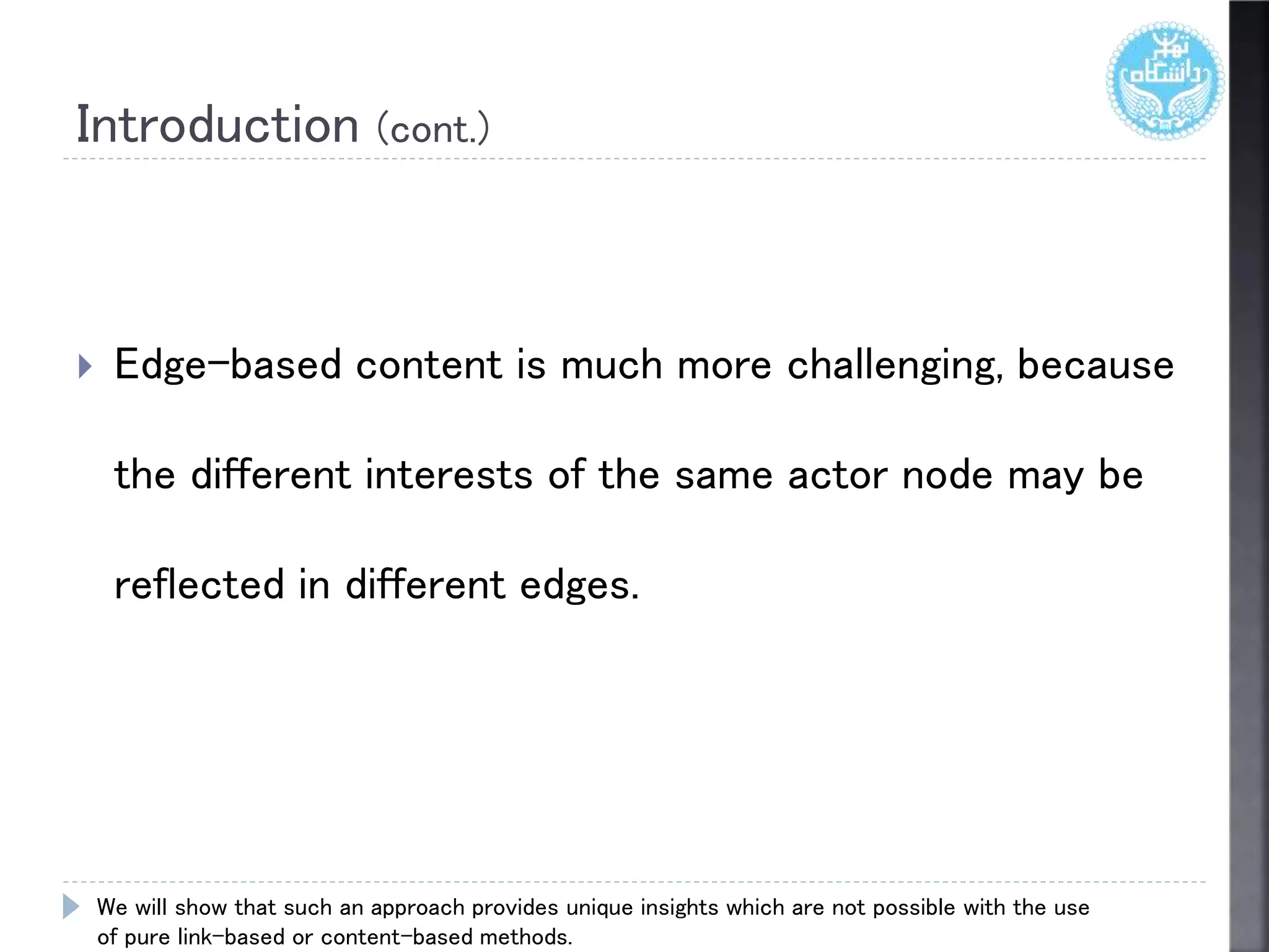 Introduction (cont.)
 Edge-based content is much more challenging, because
the different interests of the same actor node may be
reflected in different edges.
We will show that such an approach provides unique insights which are not possible with the use
of pure link-based or content-based methods.
 