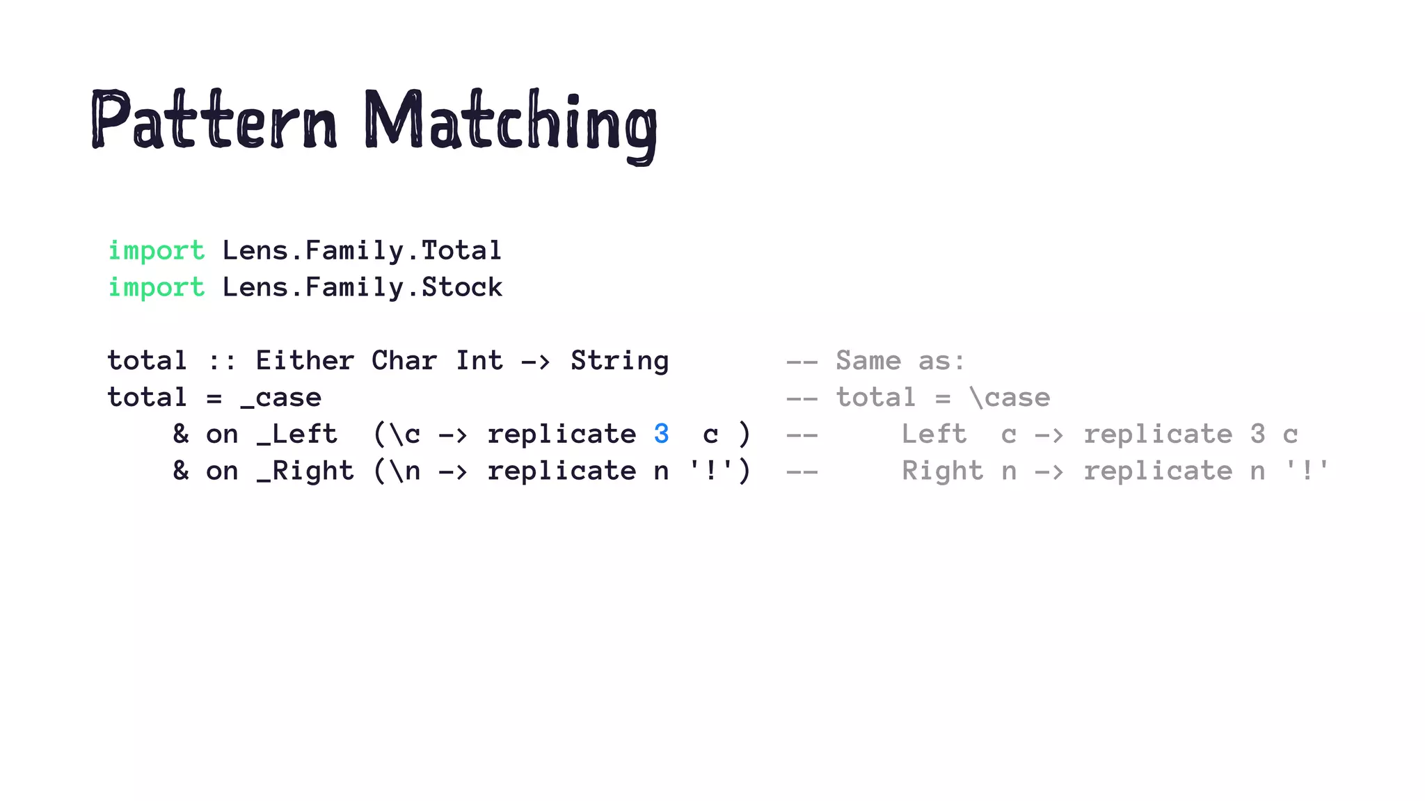 Pattern Matching
import Lens.Family.Total
import Lens.Family.Stock
total :: Either Char Int -> String -- Same as:
total = _case -- total = case
& on _Left (c -> replicate 3 c ) -- Left c -> replicate 3 c
& on _Right (n -> replicate n '!') -- Right n -> replicate n '!'
 