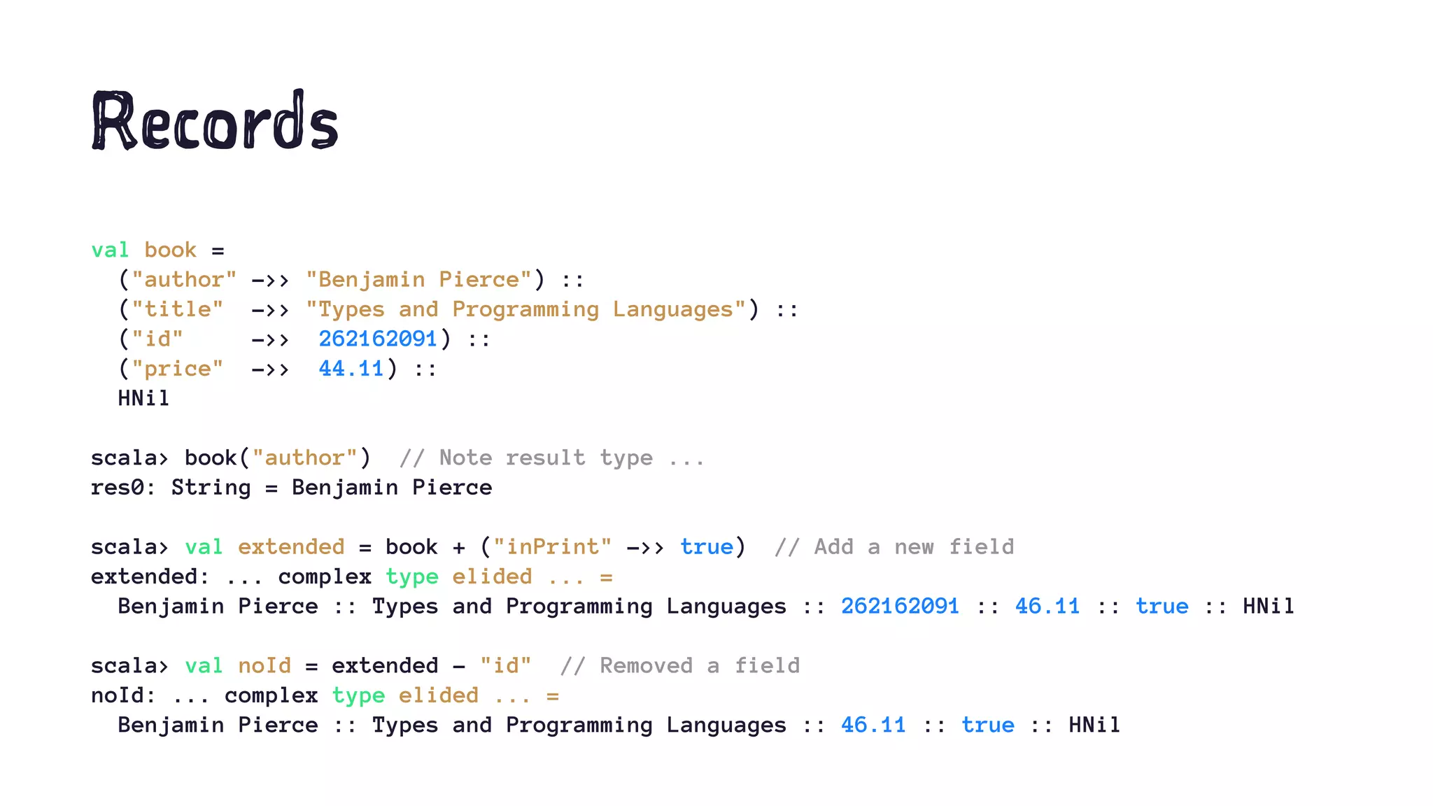 Records
val book =
("author" ->> "Benjamin Pierce") ::
("title" ->> "Types and Programming Languages") ::
("id" ->> 262162091) ::
("price" ->> 44.11) ::
HNil
scala> book("author") // Note result type ...
res0: String = Benjamin Pierce
scala> val extended = book + ("inPrint" ->> true) // Add a new field
extended: ... complex type elided ... =
Benjamin Pierce :: Types and Programming Languages :: 262162091 :: 46.11 :: true :: HNil
scala> val noId = extended - "id" // Removed a field
noId: ... complex type elided ... =
Benjamin Pierce :: Types and Programming Languages :: 46.11 :: true :: HNil
 