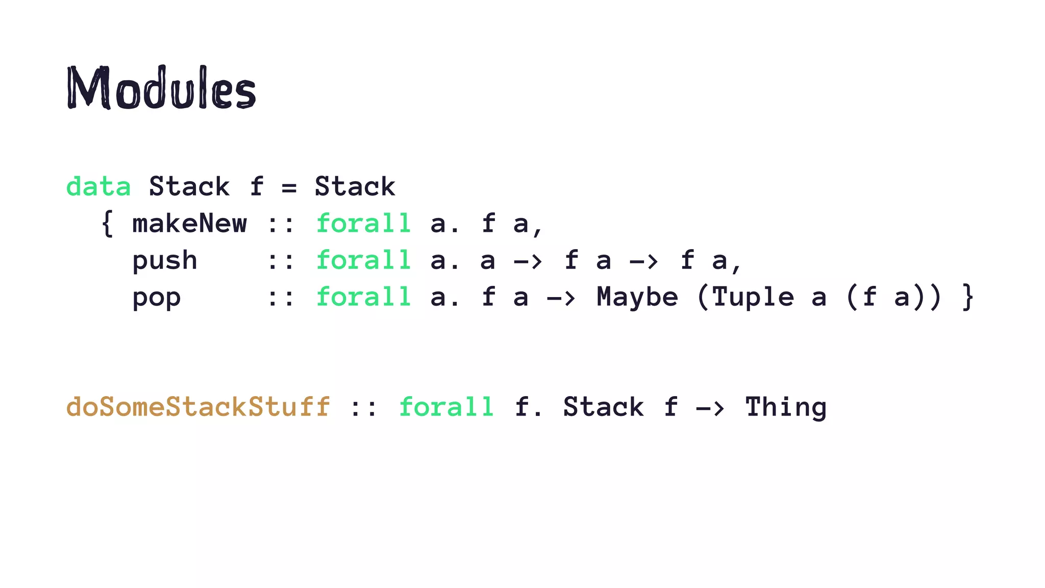 Modules
data Stack f = Stack
{ makeNew :: forall a. f a,
push :: forall a. a -> f a -> f a,
pop :: forall a. f a -> Maybe (Tuple a (f a)) }
doSomeStackStuff :: forall f. Stack f -> Thing
 
