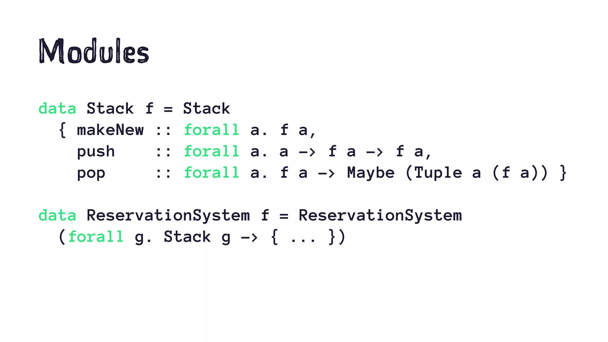 Modules
data Stack f = Stack
{ makeNew :: forall a. f a,
push :: forall a. a -> f a -> f a,
pop :: forall a. f a -> Maybe (Tuple a (f a)) }
data ReservationSystem f = ReservationSystem
(forall g. Stack g -> { ... })
 