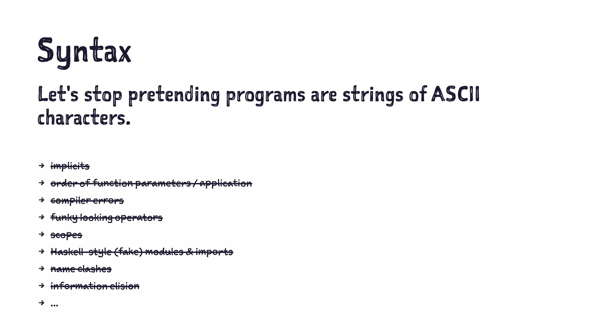 Syntax
Let's stop pretending programs are strings of ASCII
characters.
4 implicits
4 order of function parameters / application
4 compiler errors
4 funky looking operators
4 scopes
4 Haskell-style (fake) modules & imports
4 name clashes
4 information elision
4 ...
 