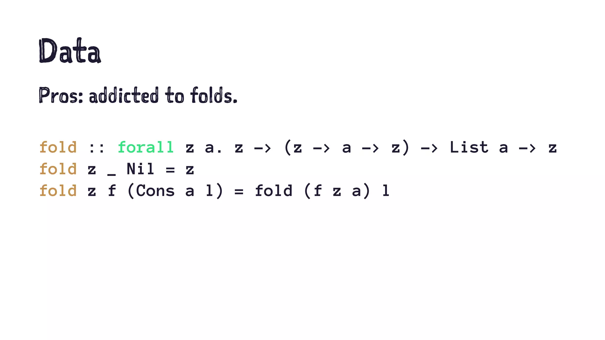 Data
Pros: addicted to folds.
fold :: forall z a. z -> (z -> a -> z) -> List a -> z
fold z _ Nil = z
fold z f (Cons a l) = fold (f z a) l
 