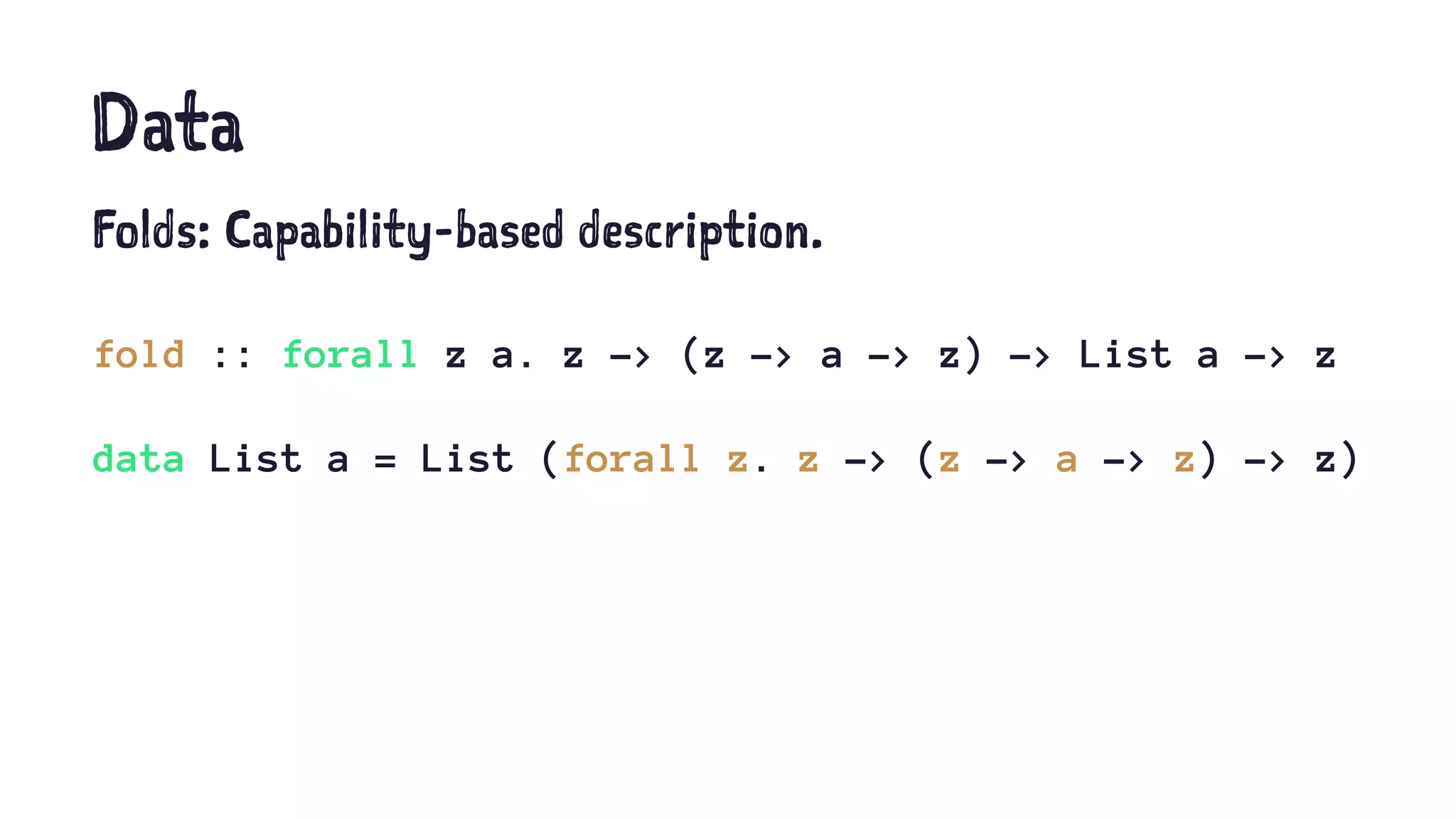 Data
Folds: Capability-based description.
fold :: forall z a. z -> (z -> a -> z) -> List a -> z
data List a = List (forall z. z -> (z -> a -> z) -> z)
 