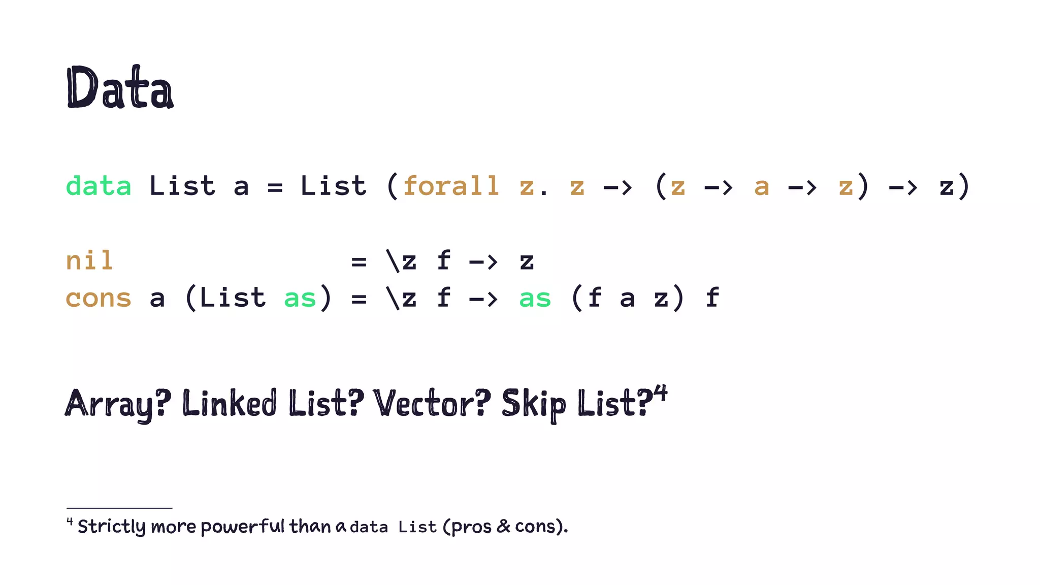 Data
data List a = List (forall z. z -> (z -> a -> z) -> z)
nil = z f -> z
cons a (List as) = z f -> as (f a z) f
Array? Linked List? Vector? Skip List?4
4
Strictly more powerful than a data List (pros & cons).
 