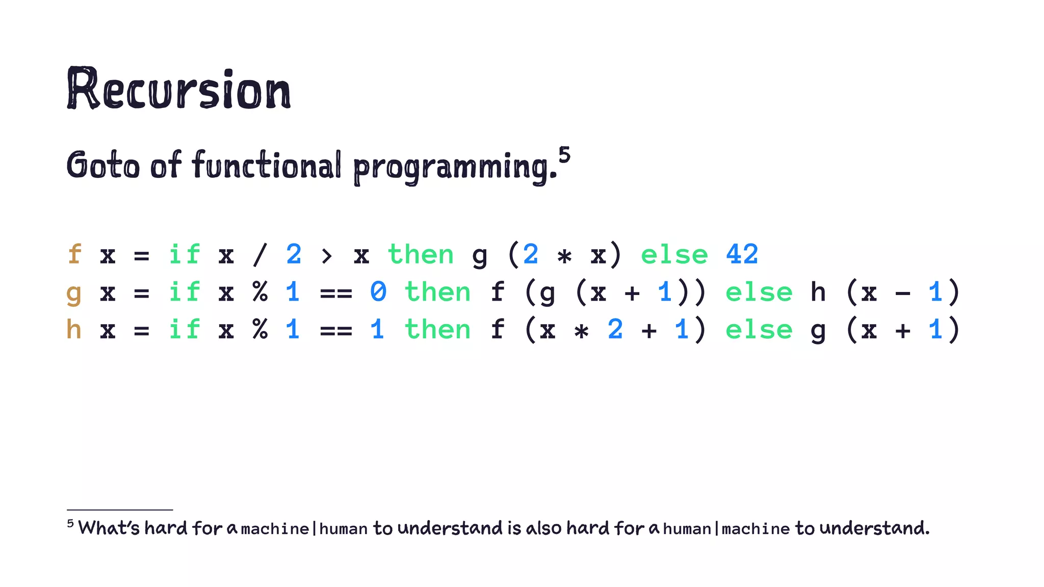 Recursion
Goto of functional programming.5
f x = if x / 2 > x then g (2 * x) else 42
g x = if x % 1 == 0 then f (g (x + 1)) else h (x - 1)
h x = if x % 1 == 1 then f (x * 2 + 1) else g (x + 1)
5
What's hard for a machine|human to understand is also hard for a human|machine to understand.
 