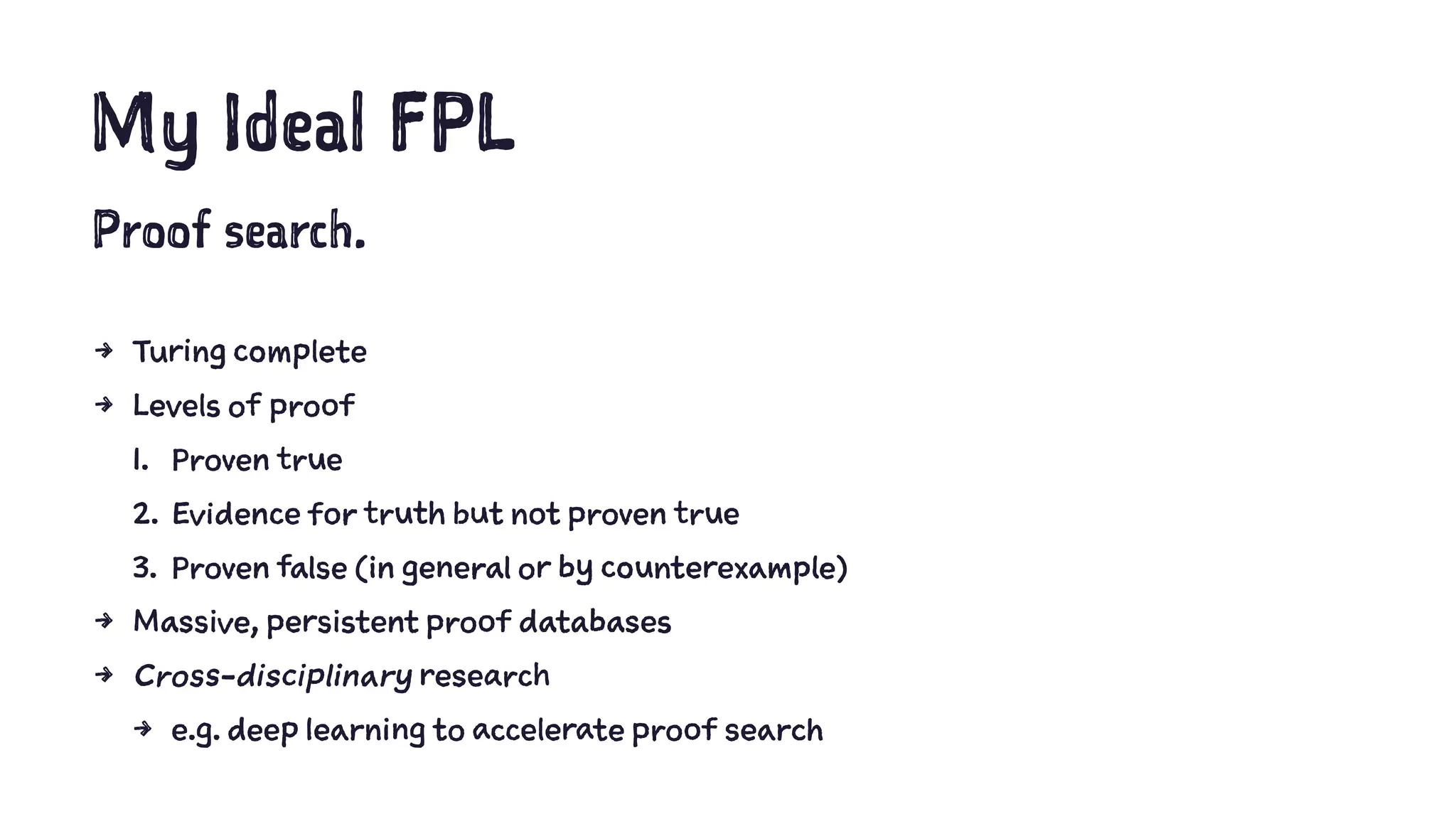 My Ideal FPL
Proof search.
4 Turing complete
4 Levels of proof
1. Proven true
2. Evidence for truth but not proven true
3. Proven false (in general or by counterexample)
4 Massive, persistent proof databases
4 Cross-disciplinary research
4 e.g. deep learning to accelerate proof search
 