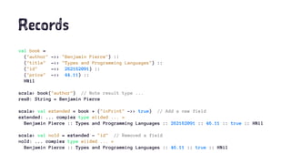 Records
val book =
("author" ->> "Benjamin Pierce") ::
("title" ->> "Types and Programming Languages") ::
("id" ->> 262162091) ::
("price" ->> 44.11) ::
HNil
scala> book("author") // Note result type ...
res0: String = Benjamin Pierce
scala> val extended = book + ("inPrint" ->> true) // Add a new field
extended: ... complex type elided ... =
Benjamin Pierce :: Types and Programming Languages :: 262162091 :: 46.11 :: true :: HNil
scala> val noId = extended - "id" // Removed a field
noId: ... complex type elided ... =
Benjamin Pierce :: Types and Programming Languages :: 46.11 :: true :: HNil
 