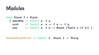 Modules
data Stack f = Stack
{ makeNew :: forall a. f a,
push :: forall a. a -> f a -> f a,
pop :: forall a. f a -> Maybe (Tuple a (f a)) }
doSomeStackStuff :: forall f. Stack f -> Thing
 