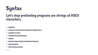 Syntax
Let's stop pretending programs are strings of ASCII
characters.
4 implicits
4 order of function parameters / application
4 compiler errors
4 funky looking operators
4 scopes
4 Haskell-style (fake) modules & imports
4 name clashes
4 information elision
4 ...
 