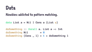 Data
Newbies: addicted to pattern matching.
data List a = Nil | Cons a (List a)
doSomething :: forall a. List a -> Int
doSomething Nil = 0
doSomething (Cons _ l) = 1 + doSomething l
 