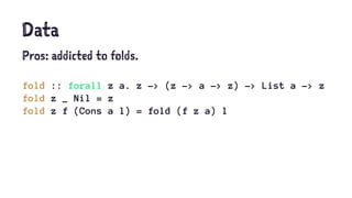 Data
Pros: addicted to folds.
fold :: forall z a. z -> (z -> a -> z) -> List a -> z
fold z _ Nil = z
fold z f (Cons a l) = fold (f z a) l
 