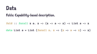 Data
Folds: Capability-based description.
fold :: forall z a. z -> (z -> a -> z) -> List a -> z
data List a = List (forall z. z -> (z -> a -> z) -> z)
 