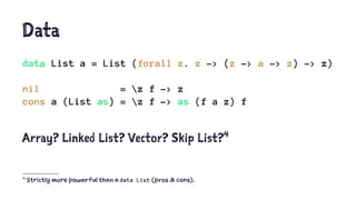 Data
data List a = List (forall z. z -> (z -> a -> z) -> z)
nil = z f -> z
cons a (List as) = z f -> as (f a z) f
Array? Linked List? Vector? Skip List?4
4
Strictly more powerful than a data List (pros & cons).
 
