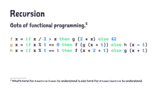 Recursion
Goto of functional programming.5
f x = if x / 2 > x then g (2 * x) else 42
g x = if x % 1 == 0 then f (g (x + 1)) else h (x - 1)
h x = if x % 1 == 1 then f (x * 2 + 1) else g (x + 1)
5
What's hard for a machine|human to understand is also hard for a human|machine to understand.
 