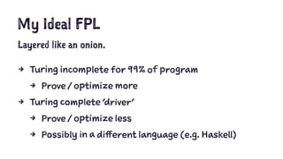 My Ideal FPL
Layered like an onion.
4 Turing incomplete for 99% of program
4 Prove / optimize more
4 Turing complete 'driver'
4 Prove / optimize less
4 Possibly in a different language (e.g. Haskell)
 