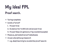 My Ideal FPL
Proof search.
4 Turing complete
4 Levels of proof
1. Proven true
2. Evidence for truth but not proven true
3. Proven false (in general or by counterexample)
4 Massive, persistent proof databases
4 Cross-disciplinary research
4 e.g. deep learning to accelerate proof search
 