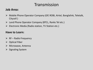 Transmission
Job Area:
 Mobile Phone Operator Company (GP, ROBI, Airtel, Banglalink, Teletalk,
Citycell )
 Land Phone Operator Company (BTCL, Ranks Tel etc.)
 Electronic Media (Radio station, TV Station etc.)
Have to Learn:
 RF – Radio Frequency
 Optical Fiber
 Microwave, Antenna
 Signaling System
 
