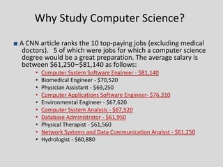 Why Study Computer Science?
■ A CNN article ranks the 10 top-paying jobs (excluding medical
doctors). 5 of which were jobs for which a computer science
degree would be a great preparation. The average salary is
between $61,250–$81,140 as follows:
• Computer System Software Engineer - $81,140
• Biomedical Engineer - $70,520
• Physician Assistant - $69,250
• Computer Applications Software Engineer- $76,310
• Environmental Engineer - $67,620
• Computer System Analysis - $67,520
• Database Administrator - $61,950
• Physical Therapist - $61,560
• Network Systems and Data Communication Analyst - $61,250
• Hydrologist - $60,880
 