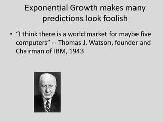 • “I think there is a world market for maybe five
computers” -- Thomas J. Watson, founder and
Chairman of IBM, 1943
Exponential Growth makes many
predictions look foolish
 