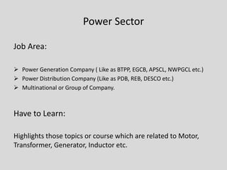 Power Sector
Job Area:
 Power Generation Company ( Like as BTPP, EGCB, APSCL, NWPGCL etc.)
 Power Distribution Company (Like as PDB, REB, DESCO etc.)
 Multinational or Group of Company.
Have to Learn:
Highlights those topics or course which are related to Motor,
Transformer, Generator, Inductor etc.
 