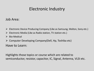 Electronic Industry
Job Area:
 Electronic Device Producing Company (Like as Samsung, Walton, Sony etc.)
 Electronic Media (Like as Radio station, TV station etc.)
 Bio-Medical
 Computer Developing Company(Dell, Hp, Toshiba etc)
Have to Learn:
Highlights those topics or course which are related to
semiconductor, resistor, capacitor, IC, Signal, Antenna, VLSI etc.
 
