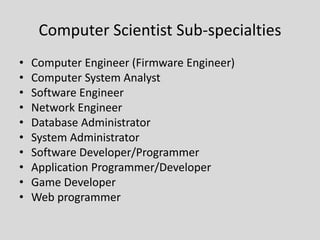 Computer Scientist Sub-specialties
• Computer Engineer (Firmware Engineer)
• Computer System Analyst
• Software Engineer
• Network Engineer
• Database Administrator
• System Administrator
• Software Developer/Programmer
• Application Programmer/Developer
• Game Developer
• Web programmer
 
