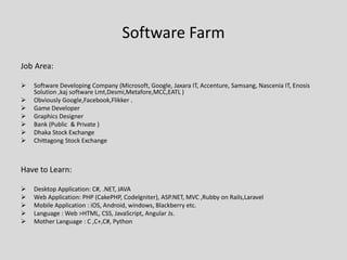 Software Farm
Job Area:
 Software Developing Company (Microsoft, Google, Jaxara IT, Accenture, Samsang, Nascenia IT, Enosis
Solution ,kaj software Lmt,Desmi,Metafore,MCC,EATL )
 Obviously Google,Facebook,Flikker .
 Game Developer
 Graphics Designer
 Bank (Public & Private )
 Dhaka Stock Exchange
 Chittagong Stock Exchange
Have to Learn:
 Desktop Application: C#, .NET, JAVA
 Web Application: PHP (CakePHP, Codelgniter), ASP.NET, MVC ,Rubby on Rails,Laravel
 Mobile Application : iOS, Android, windows, Blackberry etc.
 Language : Web >HTML, CSS, JavaScript, Angular Js.
 Mother Language : C ,C+,C#, Python
 