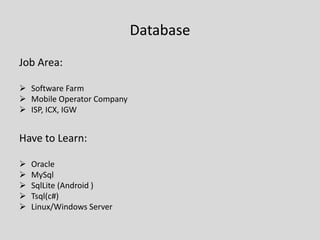 Database
Job Area:
 Software Farm
 Mobile Operator Company
 ISP, ICX, IGW
Have to Learn:
 Oracle
 MySql
 SqlLite (Android )
 Tsql(c#)
 Linux/Windows Server
 