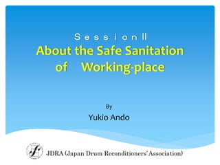 Ｓｅｓｓｉｏｎ II
About the Safe Sanitation
of Working-place
By
Yukio Ando
JDRA (Japan Drum Reconditioners’Association)
 